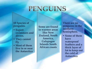 18 Species of                         There are no
penguins.           Some are found    penguins in the
• Expert            in warmer areas   northern
  swimmers and          like New      hemisphere.
  divers.            Zealand, South   • Some of them
• They cannot           America,        have
  fly                  Galapagos        waterproof
• Most of them       Islands South      feathers and a
  live in or near    African coasts     thick layer of
  the Antarctica                        fat to keep out
                                        the cold of
                                        Antarctica
 