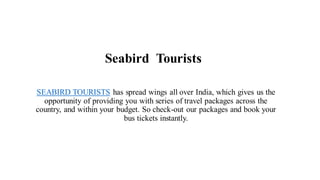 Seabird Tourists
SEABIRD TOURISTS has spread wings all over India, which gives us the
opportunity of providing you with series of travel packages across the
country, and within your budget. So check-out our packages and book your
bus tickets instantly.
 