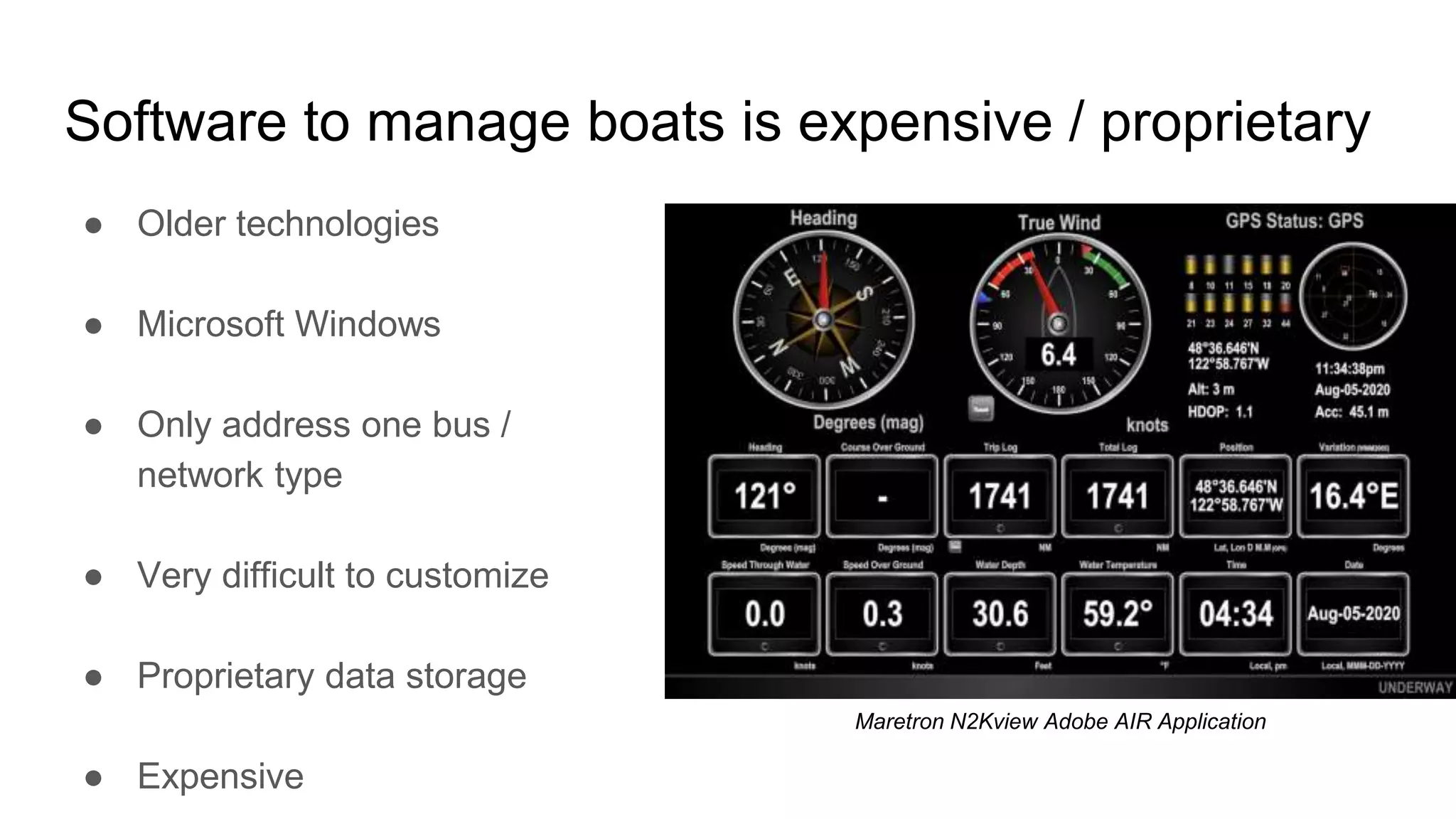 Software to manage boats is expensive / proprietary
● Older technologies
● Microsoft Windows
● Only address one bus /
network type
● Very difficult to customize
● Proprietary data storage
● Expensive
Maretron N2Kview Adobe AIR Application
 