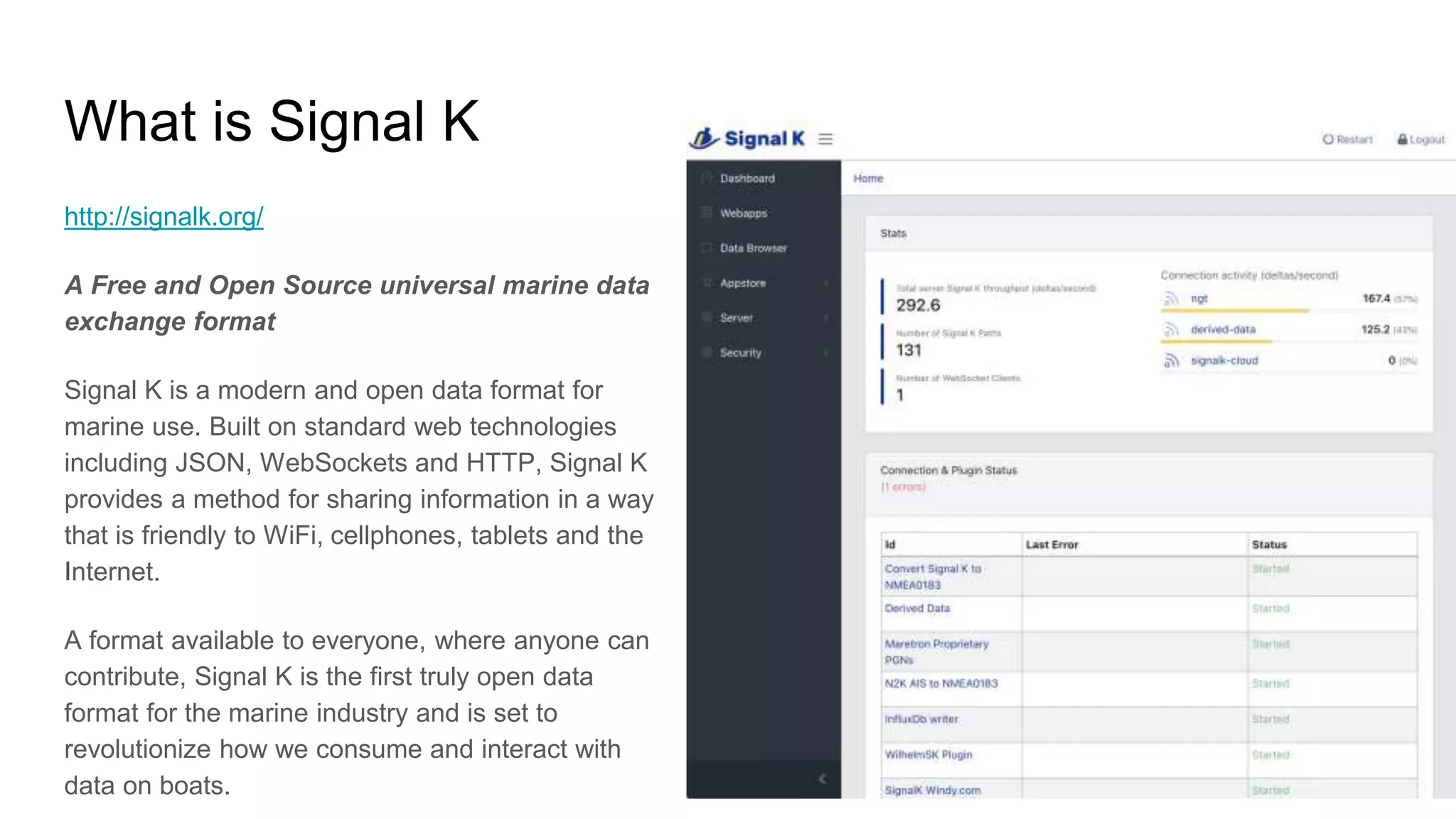 What is Signal K
http://signalk.org/
A Free and Open Source universal marine data
exchange format
Signal K is a modern and open data format for
marine use. Built on standard web technologies
including JSON, WebSockets and HTTP, Signal K
provides a method for sharing information in a way
that is friendly to WiFi, cellphones, tablets and the
Internet.
A format available to everyone, where anyone can
contribute, Signal K is the first truly open data
format for the marine industry and is set to
revolutionize how we consume and interact with
data on boats.
 