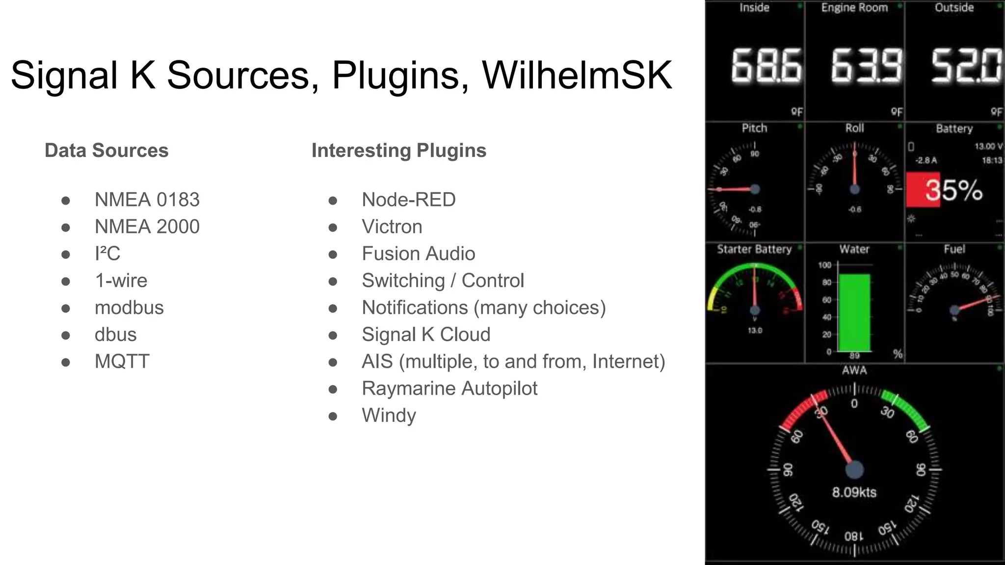 Signal K Sources, Plugins, WilhelmSK
Data Sources
● NMEA 0183
● NMEA 2000
● I²C
● 1-wire
● modbus
● dbus
● MQTT
Interesting Plugins
● Node-RED
● Victron
● Fusion Audio
● Switching / Control
● Notifications (many choices)
● Signal K Cloud
● AIS (multiple, to and from, Internet)
● Raymarine Autopilot
● Windy
 