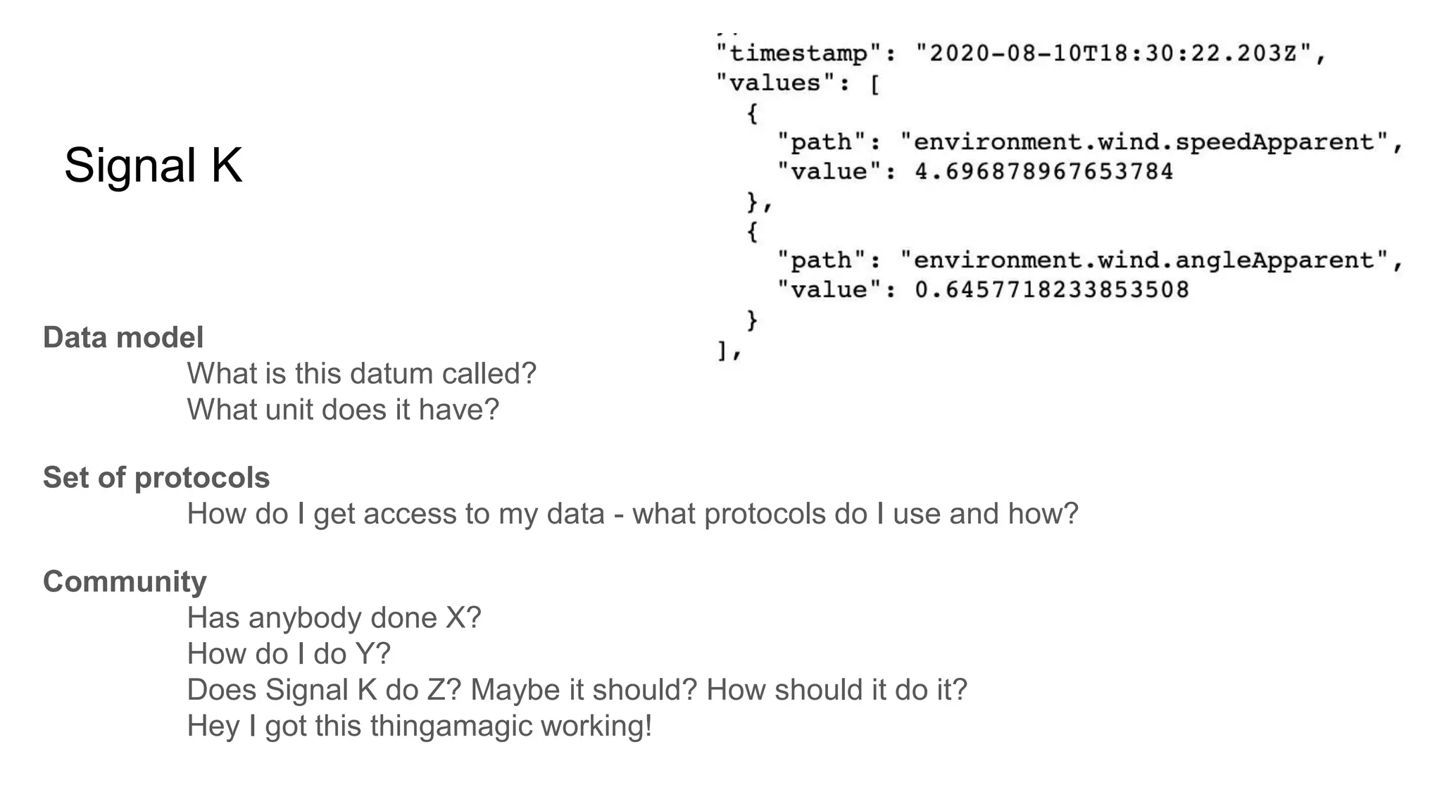 Signal K
Data model
What is this datum called?
What unit does it have?
Set of protocols
How do I get access to my data - what protocols do I use and how?
Community
Has anybody done X?
How do I do Y?
Does Signal K do Z? Maybe it should? How should it do it?
Hey I got this thingamagic working!
 