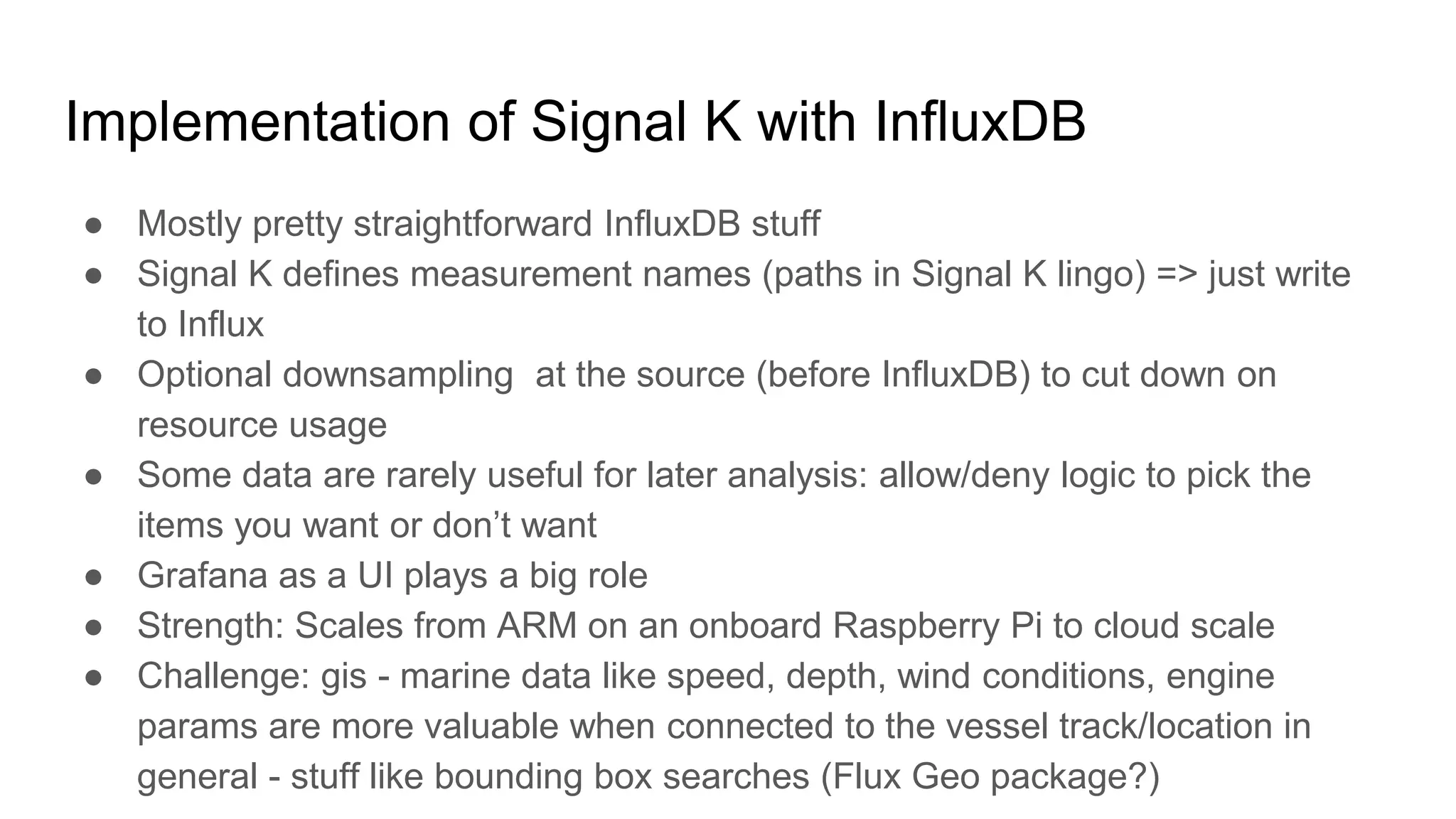 ● Mostly pretty straightforward InfluxDB stuff
● Signal K defines measurement names (paths in Signal K lingo) => just write
to Influx
● Optional downsampling at the source (before InfluxDB) to cut down on
resource usage
● Some data are rarely useful for later analysis: allow/deny logic to pick the
items you want or don’t want
● Grafana as a UI plays a big role
● Strength: Scales from ARM on an onboard Raspberry Pi to cloud scale
● Challenge: gis - marine data like speed, depth, wind conditions, engine
params are more valuable when connected to the vessel track/location in
general - stuff like bounding box searches (Flux Geo package?)
Implementation of Signal K with InfluxDB
 