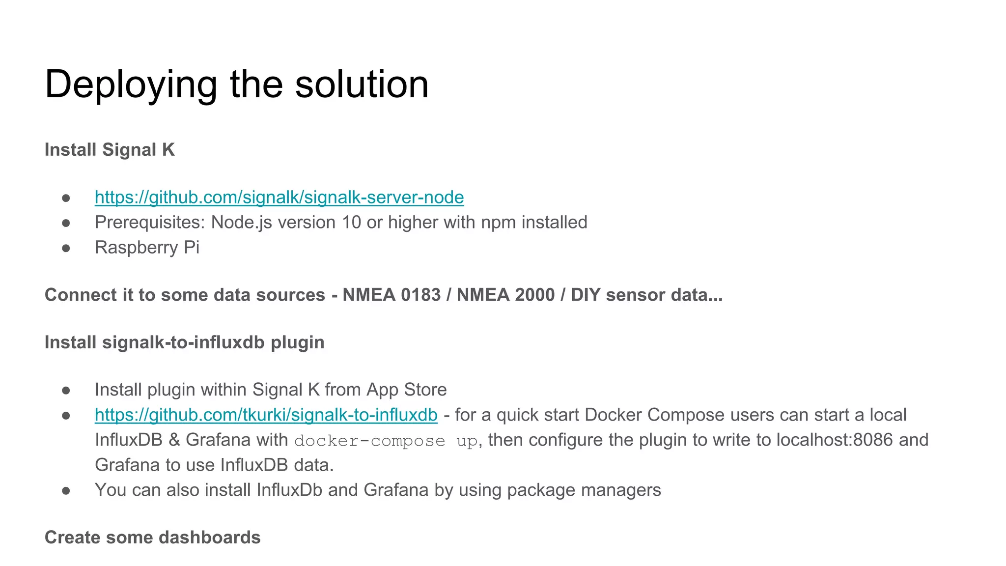 Deploying the solution
Install Signal K
● https://github.com/signalk/signalk-server-node
● Prerequisites: Node.js version 10 or higher with npm installed
● Raspberry Pi
Connect it to some data sources - NMEA 0183 / NMEA 2000 / DIY sensor data...
Install signalk-to-influxdb plugin
● Install plugin within Signal K from App Store
● https://github.com/tkurki/signalk-to-influxdb - for a quick start Docker Compose users can start a local
InfluxDB & Grafana with docker-compose up, then configure the plugin to write to localhost:8086 and
Grafana to use InfluxDB data.
● You can also install InfluxDb and Grafana by using package managers
Create some dashboards
 