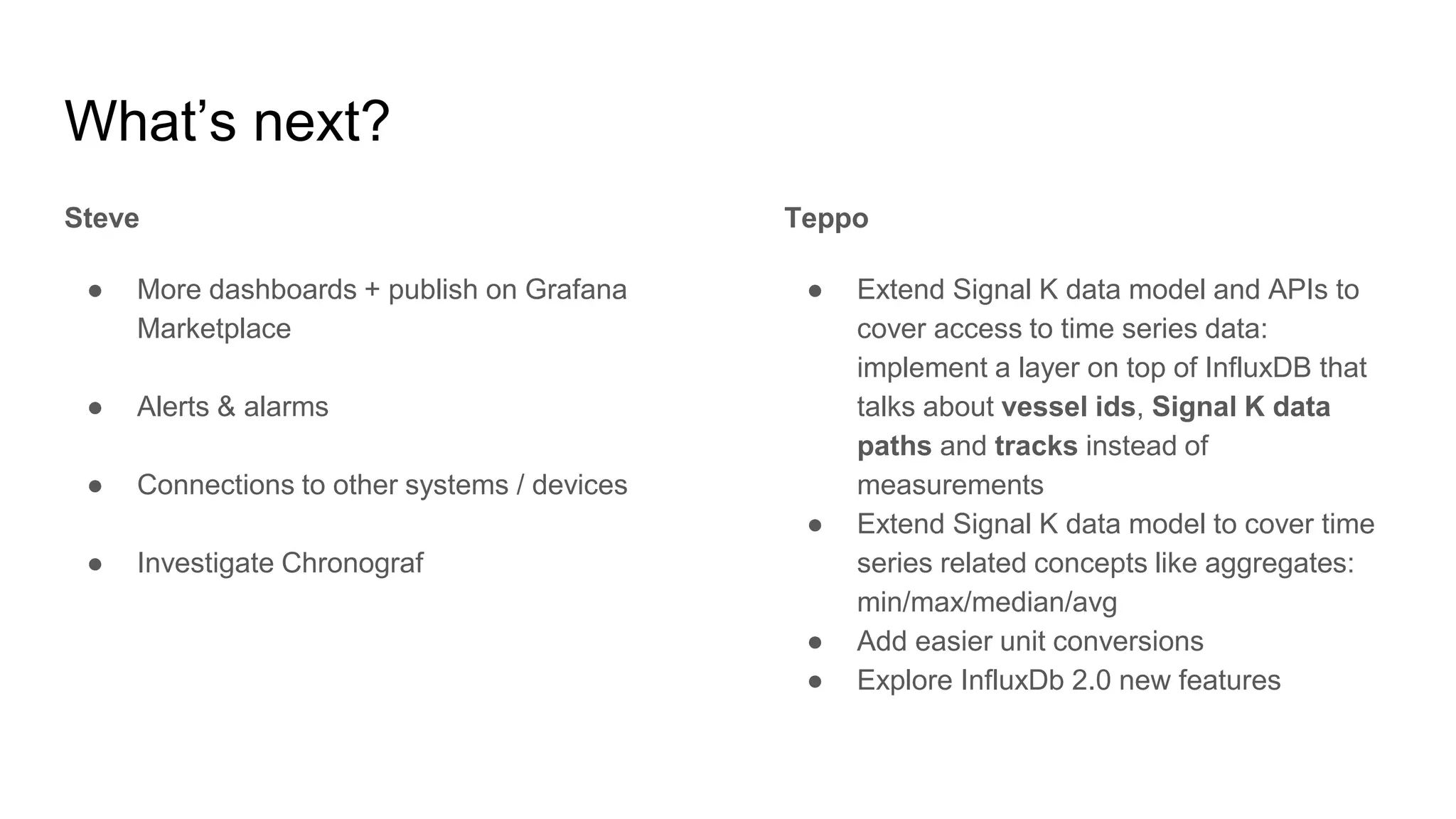 What’s next?
Steve
● More dashboards + publish on Grafana
Marketplace
● Alerts & alarms
● Connections to other systems / devices
● Investigate Chronograf
Teppo
● Extend Signal K data model and APIs to
cover access to time series data:
implement a layer on top of InfluxDB that
talks about vessel ids, Signal K data
paths and tracks instead of
measurements
● Extend Signal K data model to cover time
series related concepts like aggregates:
min/max/median/avg
● Add easier unit conversions
● Explore InfluxDb 2.0 new features
 