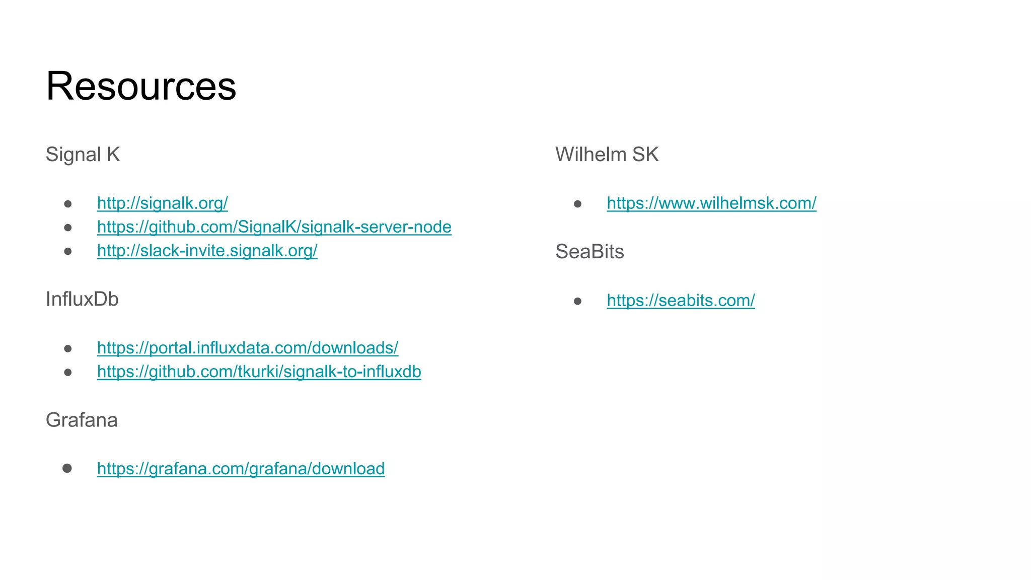 Resources
Signal K
● http://signalk.org/
● https://github.com/SignalK/signalk-server-node
● http://slack-invite.signalk.org/
InfluxDb
● https://portal.influxdata.com/downloads/
● https://github.com/tkurki/signalk-to-influxdb
Grafana
● https://grafana.com/grafana/download
Wilhelm SK
● https://www.wilhelmsk.com/
SeaBits
● https://seabits.com/
 