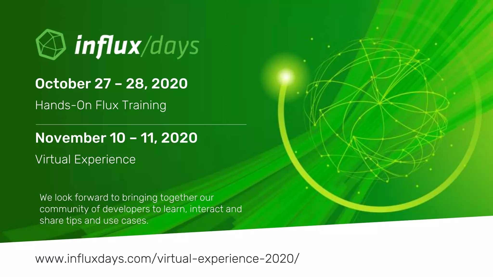 © 2020 InfluxData. All rights reserved.35
We look forward to bringing together our
community of developers to learn, interact and
share tips and use cases.
October 27 – 28, 2020
Hands-On Flux Training
www.influxdays.com/virtual-experience-2020/
November 10 – 11, 2020
Virtual Experience
 