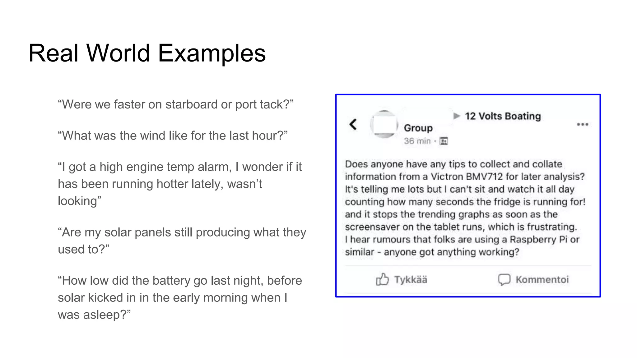 Real World Examples
“Were we faster on starboard or port tack?”
“What was the wind like for the last hour?”
“I got a high engine temp alarm, I wonder if it
has been running hotter lately, wasn’t
looking”
“Are my solar panels still producing what they
used to?”
“How low did the battery go last night, before
solar kicked in in the early morning when I
was asleep?”
 