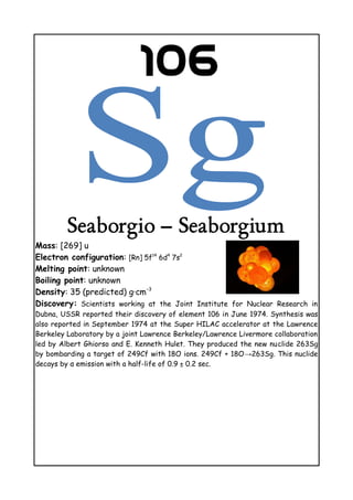 106
Seaborgio – Seaborgium
Mass: [269] u
Electron configuration: [Rn] 5f14
6d4
7s2
Melting point: unknown
Boiling point: unknown
Density: 35 (predicted) g·cm−3
Discovery: Scientists working at the Joint Institute for Nuclear Research in
Dubna, USSR reported their discovery of element 106 in June 1974. Synthesis was
also reported in September 1974 at the Super HILAC accelerator at the Lawrence
Berkeley Laboratory by a joint Lawrence Berkeley/Lawrence Livermore collaboration
led by Albert Ghiorso and E. Kenneth Hulet. They produced the new nuclide 263Sg
by bombarding a target of 249Cf with 18O ions. 249Cf + 18O→263Sg. This nuclide
decays by α emission with a half-life of 0.9 ± 0.2 sec.
 