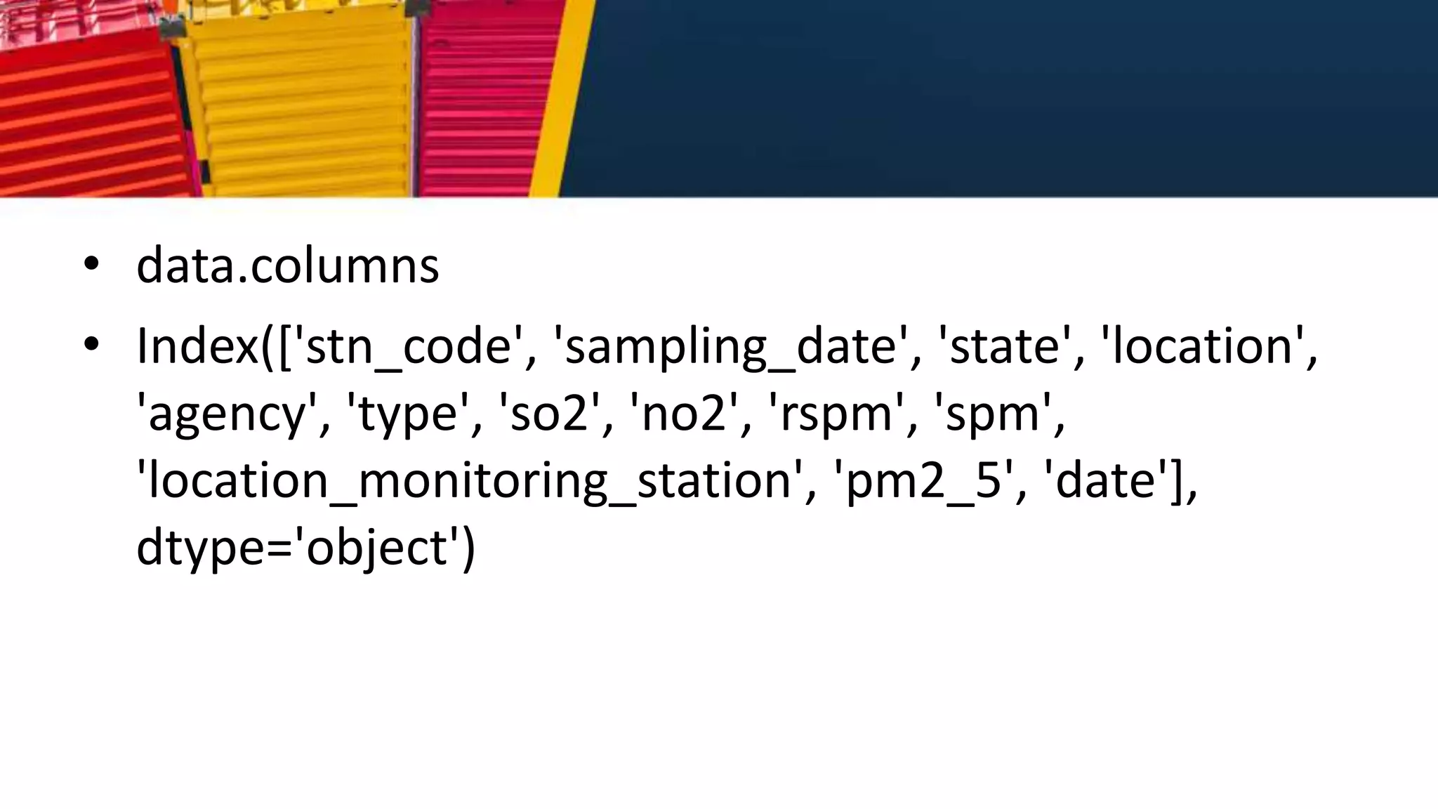 • data.columns
• Index(['stn_code', 'sampling_date', 'state', 'location',
'agency', 'type', 'so2', 'no2', 'rspm', 'spm',
'location_monitoring_station', 'pm2_5', 'date'],
dtype='object')
 