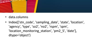 • data.columns
• Index(['stn_code', 'sampling_date', 'state', 'location',
'agency', 'type', 'so2', 'no2', 'rspm', 'spm',
'location_monitoring_station', 'pm2_5', 'date'],
dtype='object')
 