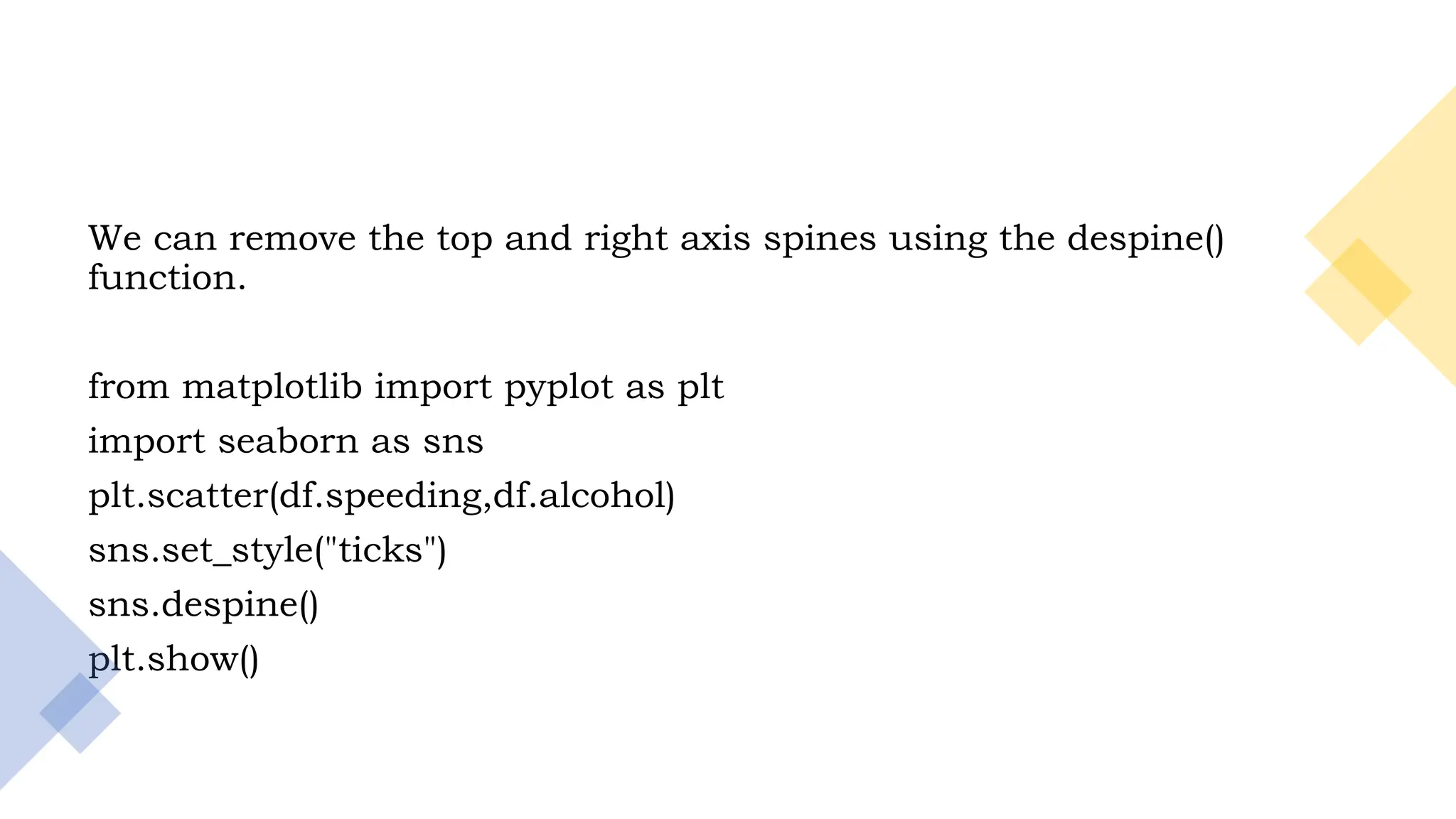 12
We can remove the top and right axis spines using the despine()
function.
from matplotlib import pyplot as plt
import seaborn as sns
plt.scatter(df.speeding,df.alcohol)
sns.set_style("ticks")
sns.despine()
plt.show()
 
