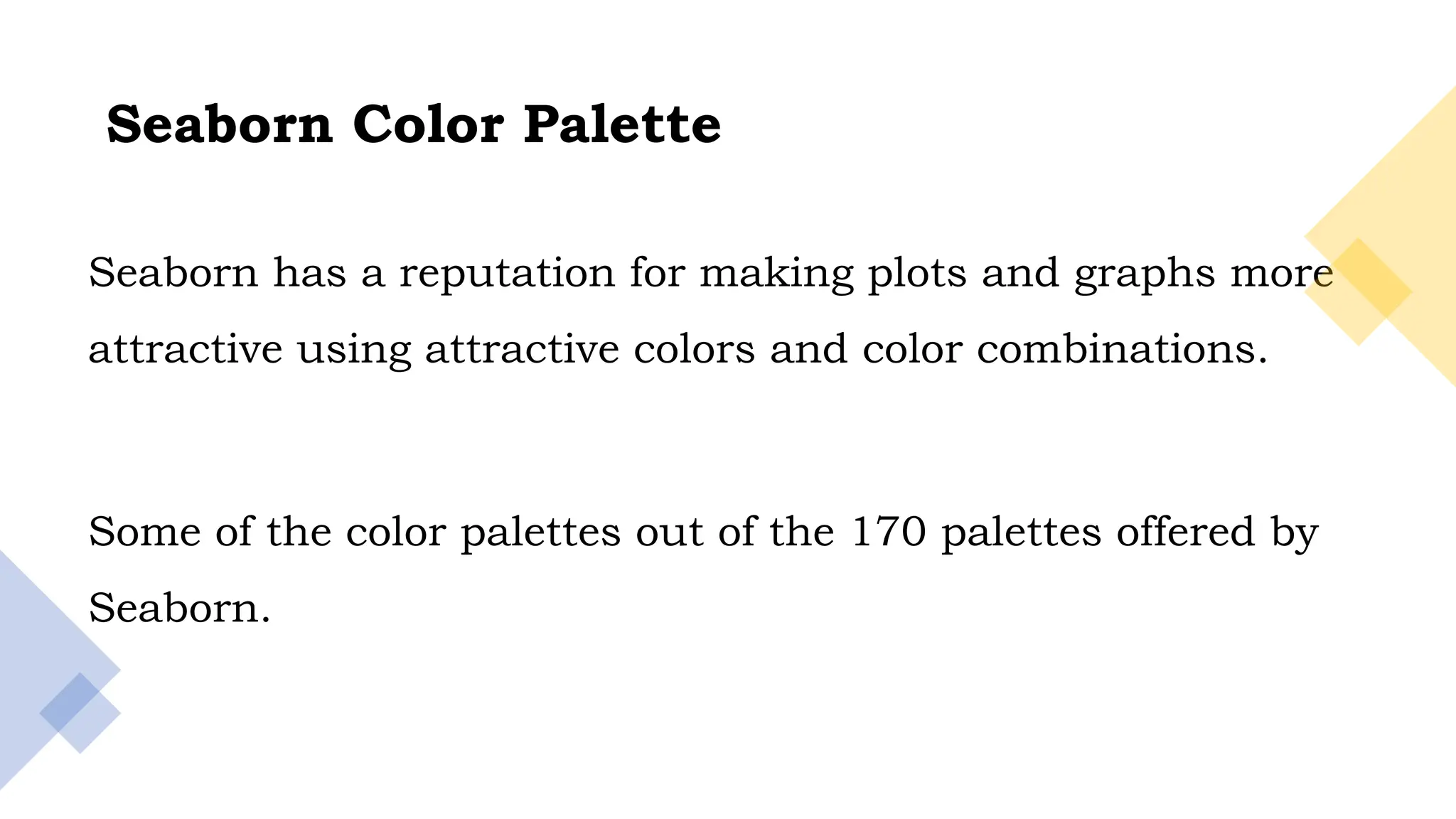 15
Seaborn has a reputation for making plots and graphs more
attractive using attractive colors and color combinations.
Some of the color palettes out of the 170 palettes offered by
Seaborn.
Seaborn Color Palette
 