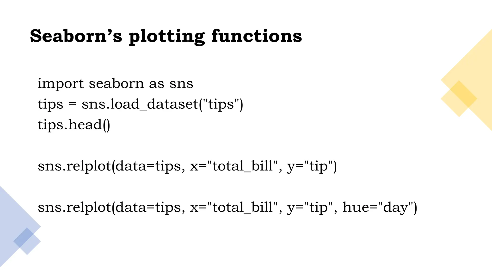 18
Seaborn’s plotting functions
import seaborn as sns
tips = sns.load_dataset("tips")
tips.head()
sns.relplot(data=tips, x="total_bill", y="tip")
sns.relplot(data=tips, x="total_bill", y="tip", hue="day")
 