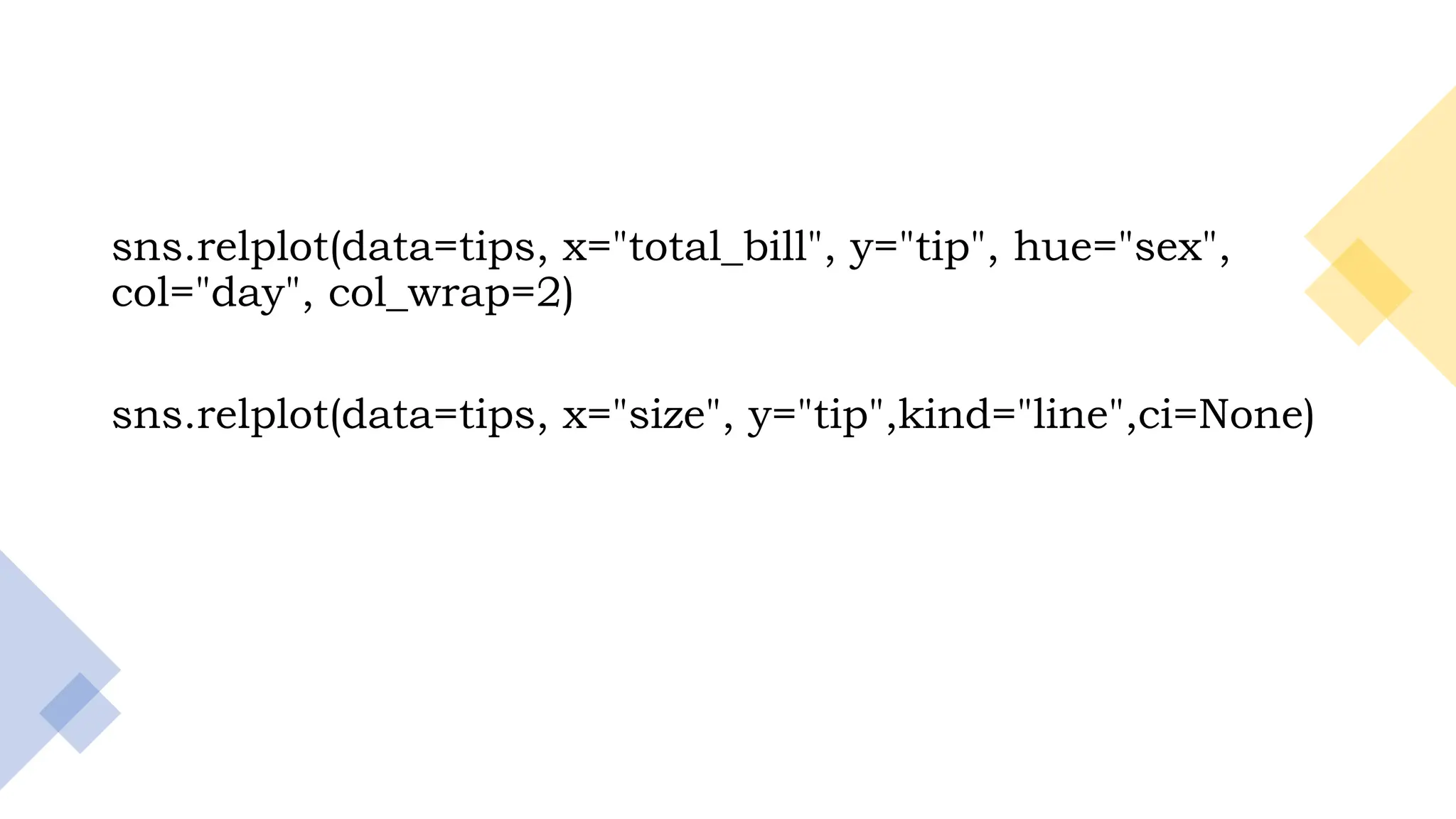 19
sns.relplot(data=tips, x="total_bill", y="tip", hue="sex",
col="day", col_wrap=2)
sns.relplot(data=tips, x="size", y="tip",kind="line",ci=None)
 