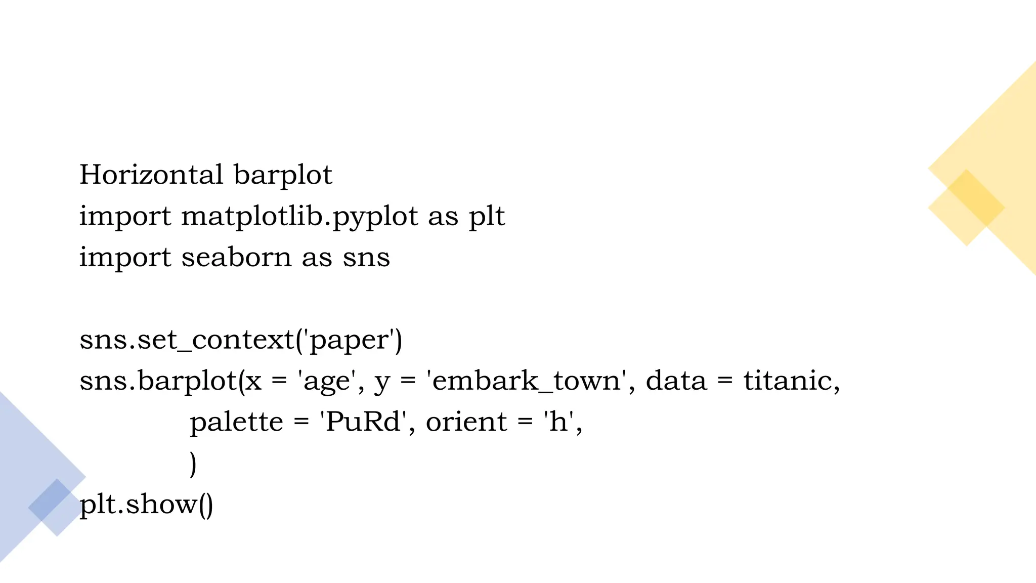 23
Horizontal barplot
import matplotlib.pyplot as plt
import seaborn as sns
sns.set_context('paper')
sns.barplot(x = 'age', y = 'embark_town', data = titanic,
palette = 'PuRd', orient = 'h',
)
plt.show()
 