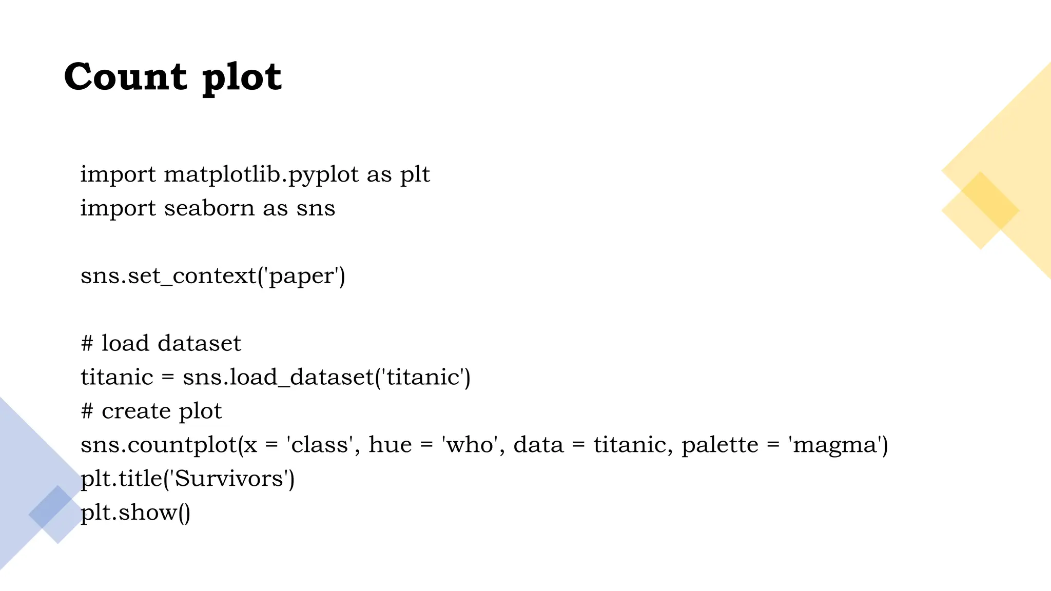 24
Count plot
import matplotlib.pyplot as plt
import seaborn as sns
sns.set_context('paper')
# load dataset
titanic = sns.load_dataset('titanic')
# create plot
sns.countplot(x = 'class', hue = 'who', data = titanic, palette = 'magma')
plt.title('Survivors')
plt.show()
 