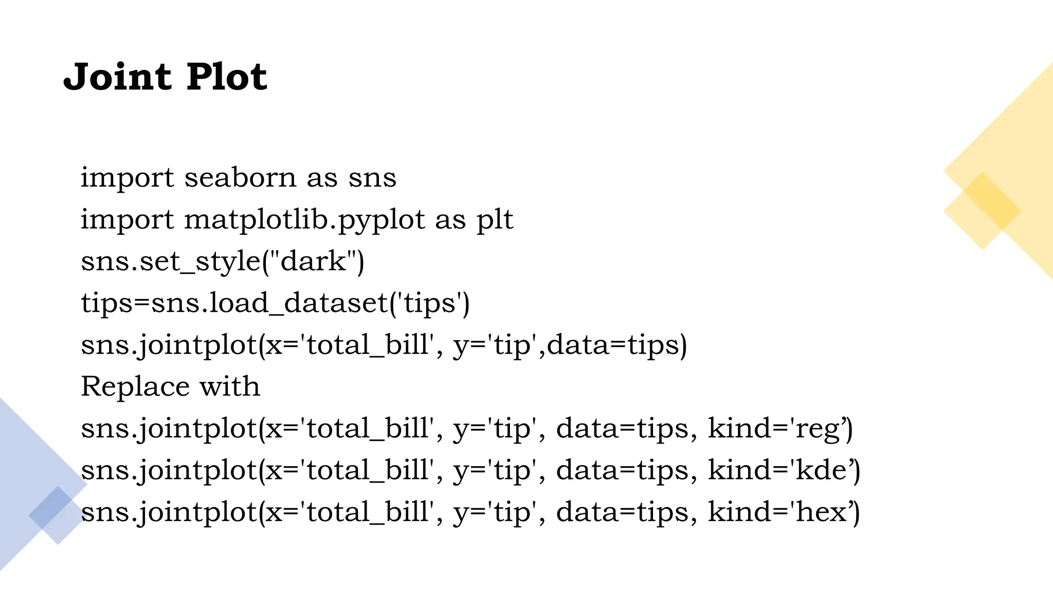 26
Joint Plot
import seaborn as sns
import matplotlib.pyplot as plt
sns.set_style("dark")
tips=sns.load_dataset('tips')
sns.jointplot(x='total_bill', y='tip',data=tips)
Replace with
sns.jointplot(x='total_bill', y='tip', data=tips, kind='reg’)
sns.jointplot(x='total_bill', y='tip', data=tips, kind='kde’)
sns.jointplot(x='total_bill', y='tip', data=tips, kind='hex’)
 