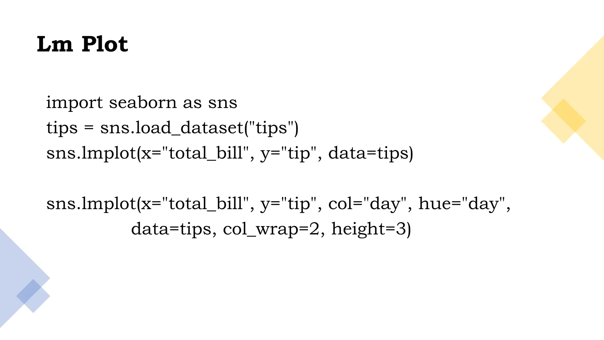 28
Lm Plot
import seaborn as sns
tips = sns.load_dataset("tips")
sns.lmplot(x="total_bill", y="tip", data=tips)
sns.lmplot(x="total_bill", y="tip", col="day", hue="day",
data=tips, col_wrap=2, height=3)
 
