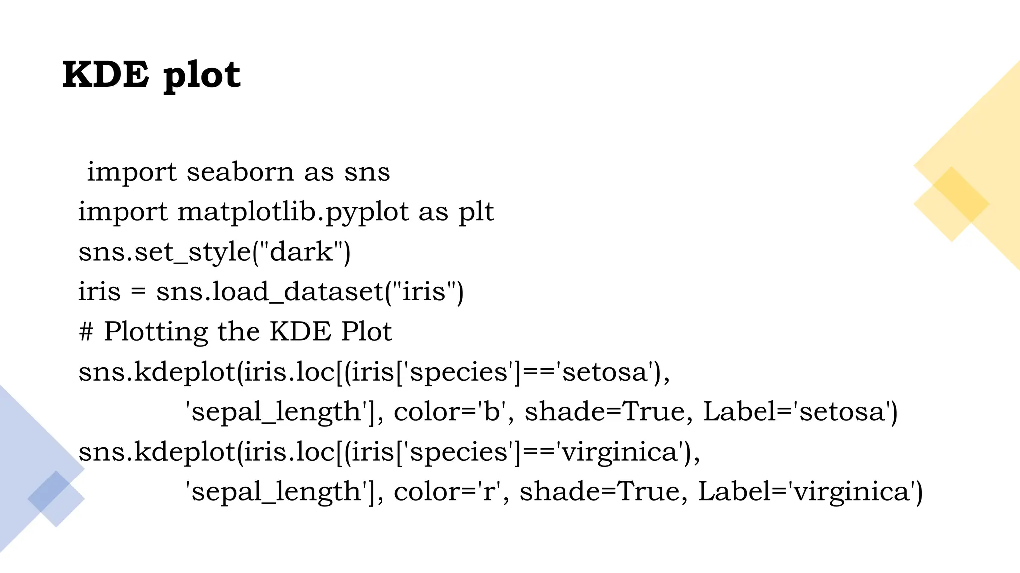29
KDE plot
import seaborn as sns
import matplotlib.pyplot as plt
sns.set_style("dark")
iris = sns.load_dataset("iris")
# Plotting the KDE Plot
sns.kdeplot(iris.loc[(iris['species']=='setosa'),
'sepal_length'], color='b', shade=True, Label='setosa')
sns.kdeplot(iris.loc[(iris['species']=='virginica'),
'sepal_length'], color='r', shade=True, Label='virginica')
 