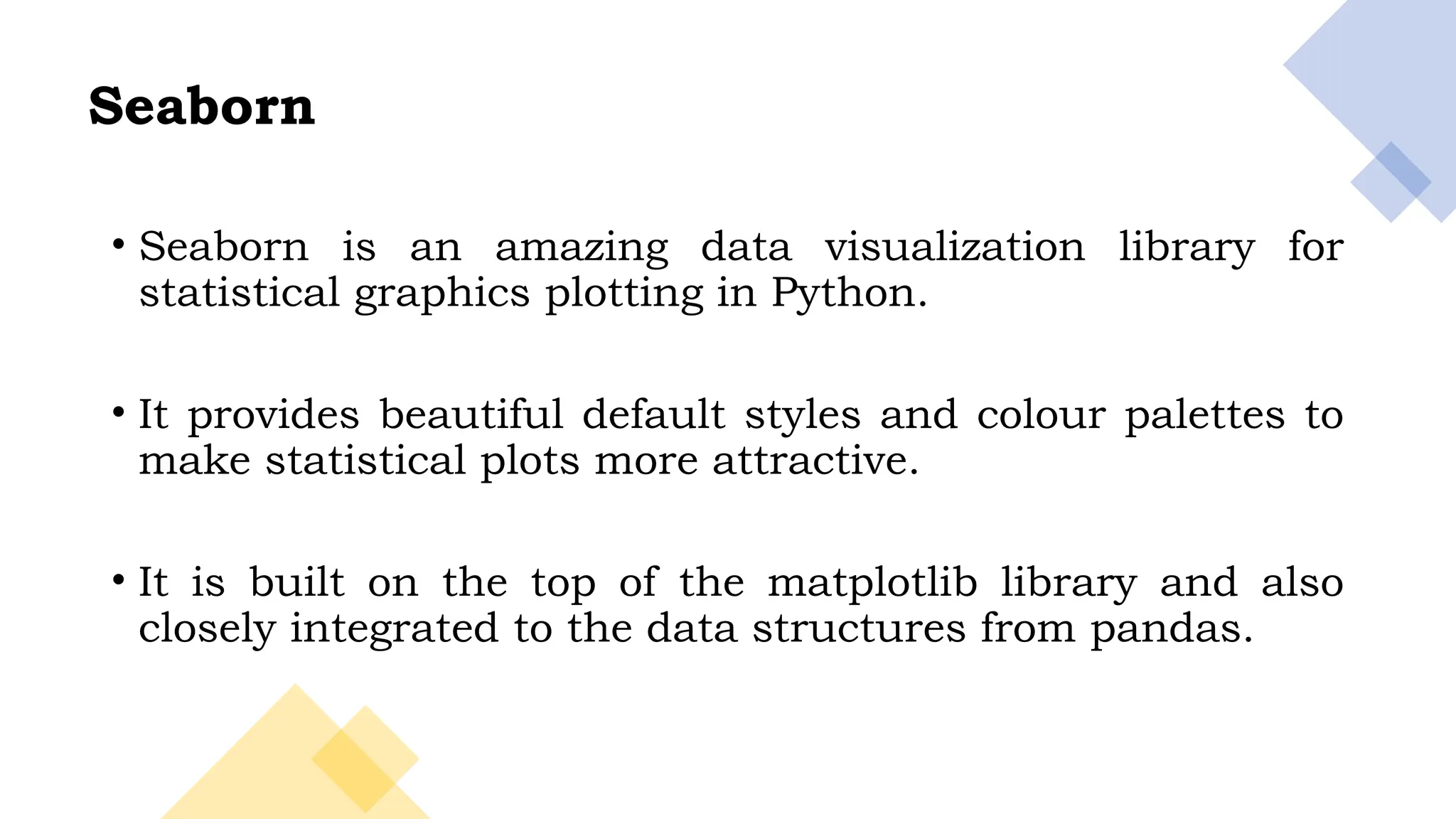 3
• Seaborn is an amazing data visualization library for
statistical graphics plotting in Python.
• It provides beautiful default styles and colour palettes to
make statistical plots more attractive.
• It is built on the top of the matplotlib library and also
closely integrated to the data structures from pandas.
Seaborn
 