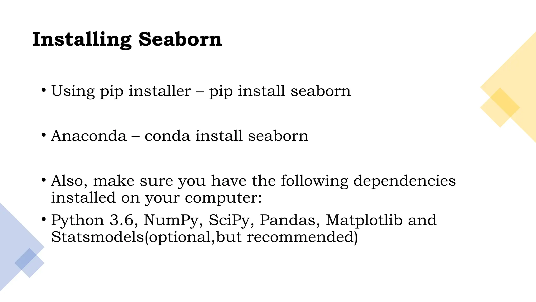 4
Installing Seaborn
• Using pip installer – pip install seaborn
• Anaconda – conda install seaborn
• Also, make sure you have the following dependencies
installed on your computer:
• Python 3.6, NumPy, SciPy, Pandas, Matplotlib and
Statsmodels(optional,but recommended)
 