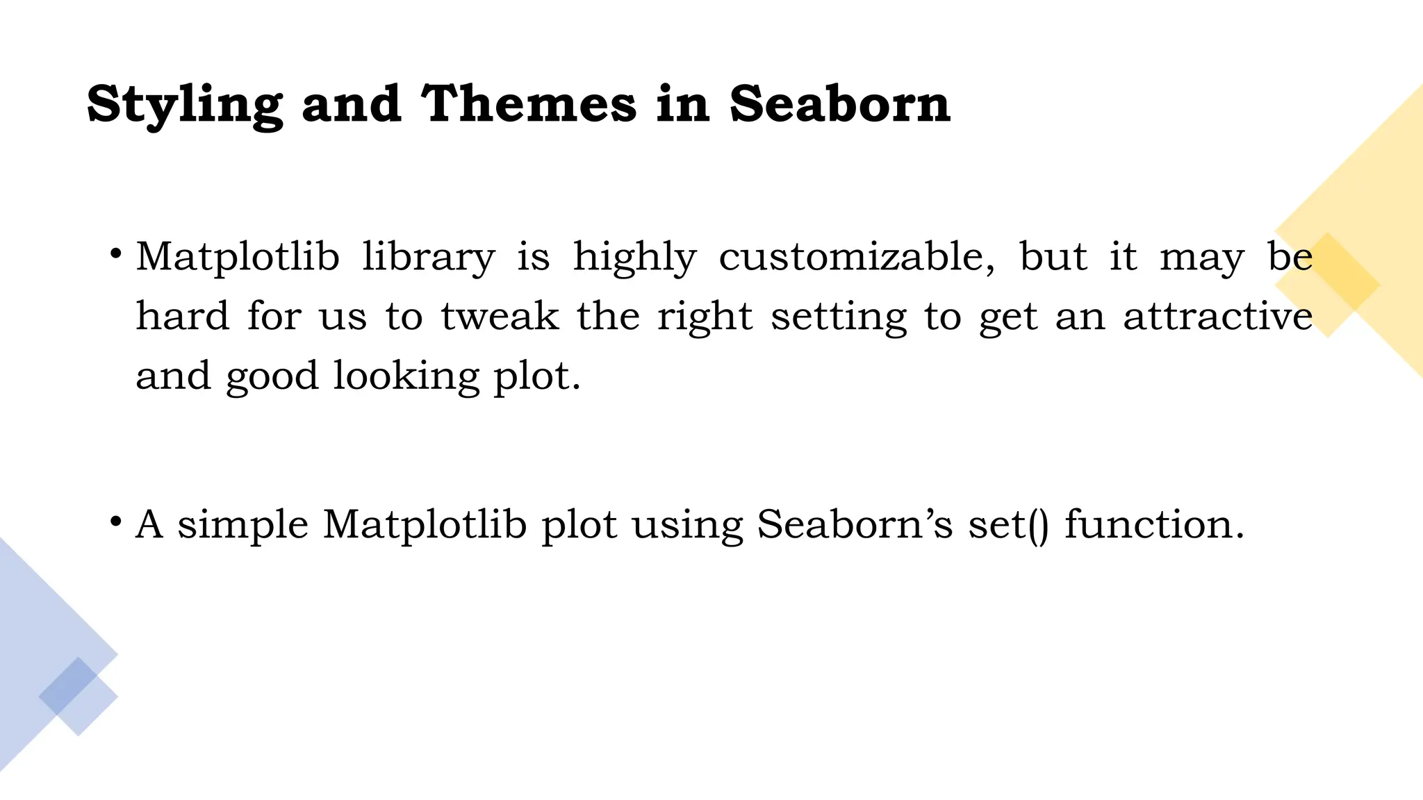 7
Styling and Themes in Seaborn
• Matplotlib library is highly customizable, but it may be
hard for us to tweak the right setting to get an attractive
and good looking plot.
• A simple Matplotlib plot using Seaborn’s set() function.
 