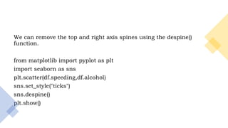 12
We can remove the top and right axis spines using the despine()
function.
from matplotlib import pyplot as plt
import seaborn as sns
plt.scatter(df.speeding,df.alcohol)
sns.set_style("ticks")
sns.despine()
plt.show()
 