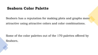 15
Seaborn has a reputation for making plots and graphs more
attractive using attractive colors and color combinations.
Some of the color palettes out of the 170 palettes offered by
Seaborn.
Seaborn Color Palette
 