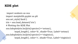 29
KDE plot
import seaborn as sns
import matplotlib.pyplot as plt
sns.set_style("dark")
iris = sns.load_dataset("iris")
# Plotting the KDE Plot
sns.kdeplot(iris.loc[(iris['species']=='setosa'),
'sepal_length'], color='b', shade=True, Label='setosa')
sns.kdeplot(iris.loc[(iris['species']=='virginica'),
'sepal_length'], color='r', shade=True, Label='virginica')
 