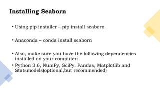 4
Installing Seaborn
• Using pip installer – pip install seaborn
• Anaconda – conda install seaborn
• Also, make sure you have the following dependencies
installed on your computer:
• Python 3.6, NumPy, SciPy, Pandas, Matplotlib and
Statsmodels(optional,but recommended)
 