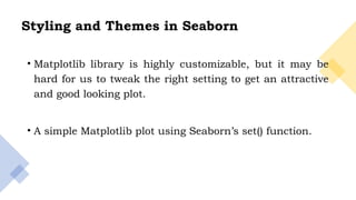 7
Styling and Themes in Seaborn
• Matplotlib library is highly customizable, but it may be
hard for us to tweak the right setting to get an attractive
and good looking plot.
• A simple Matplotlib plot using Seaborn’s set() function.
 