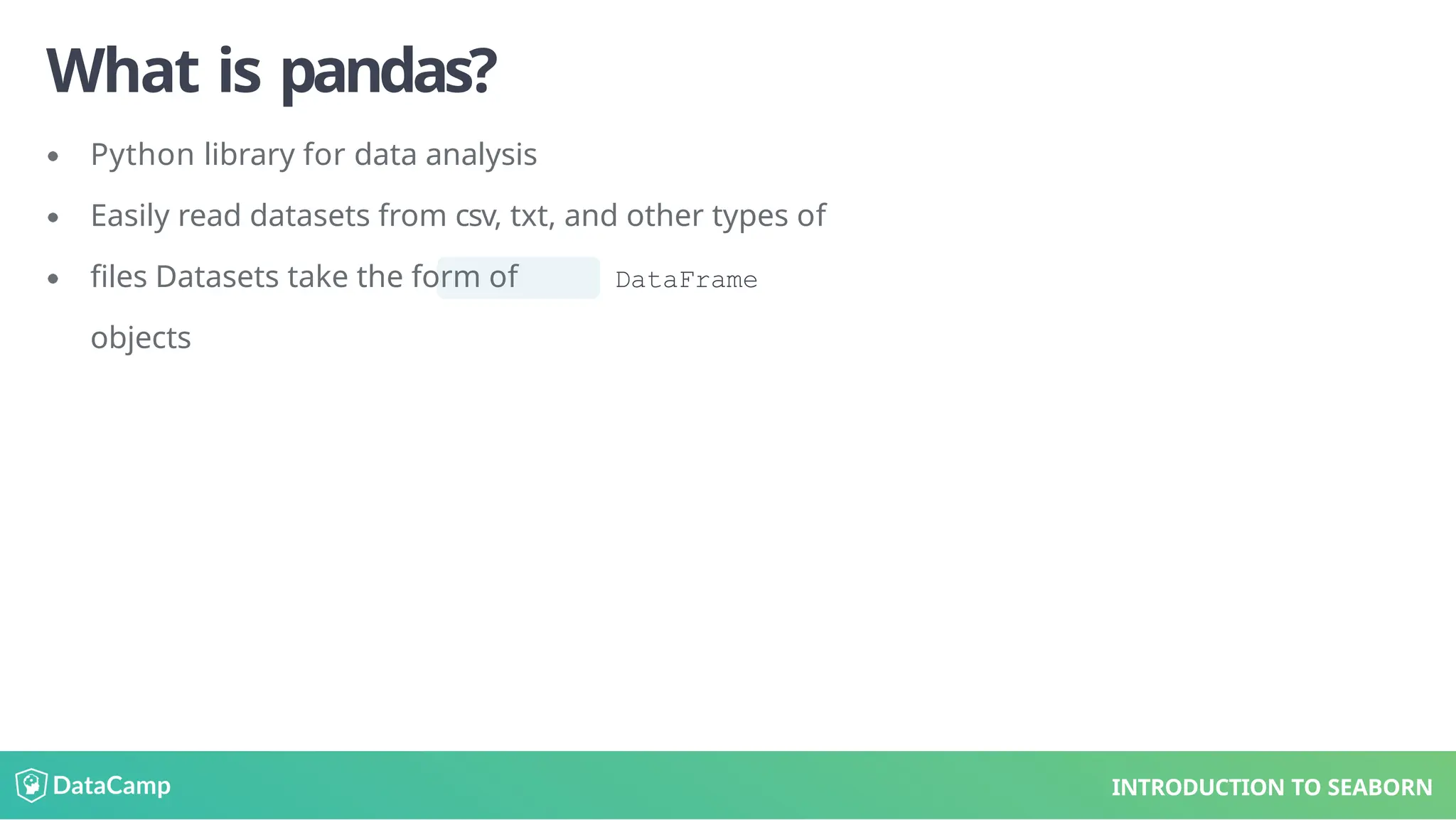 What is pandas?
Python library for data analysis
Easily read datasets from csv, txt, and other types of
files Datasets take the form of DataFrame
objects
INTRODUCTION TO SEABORN
 