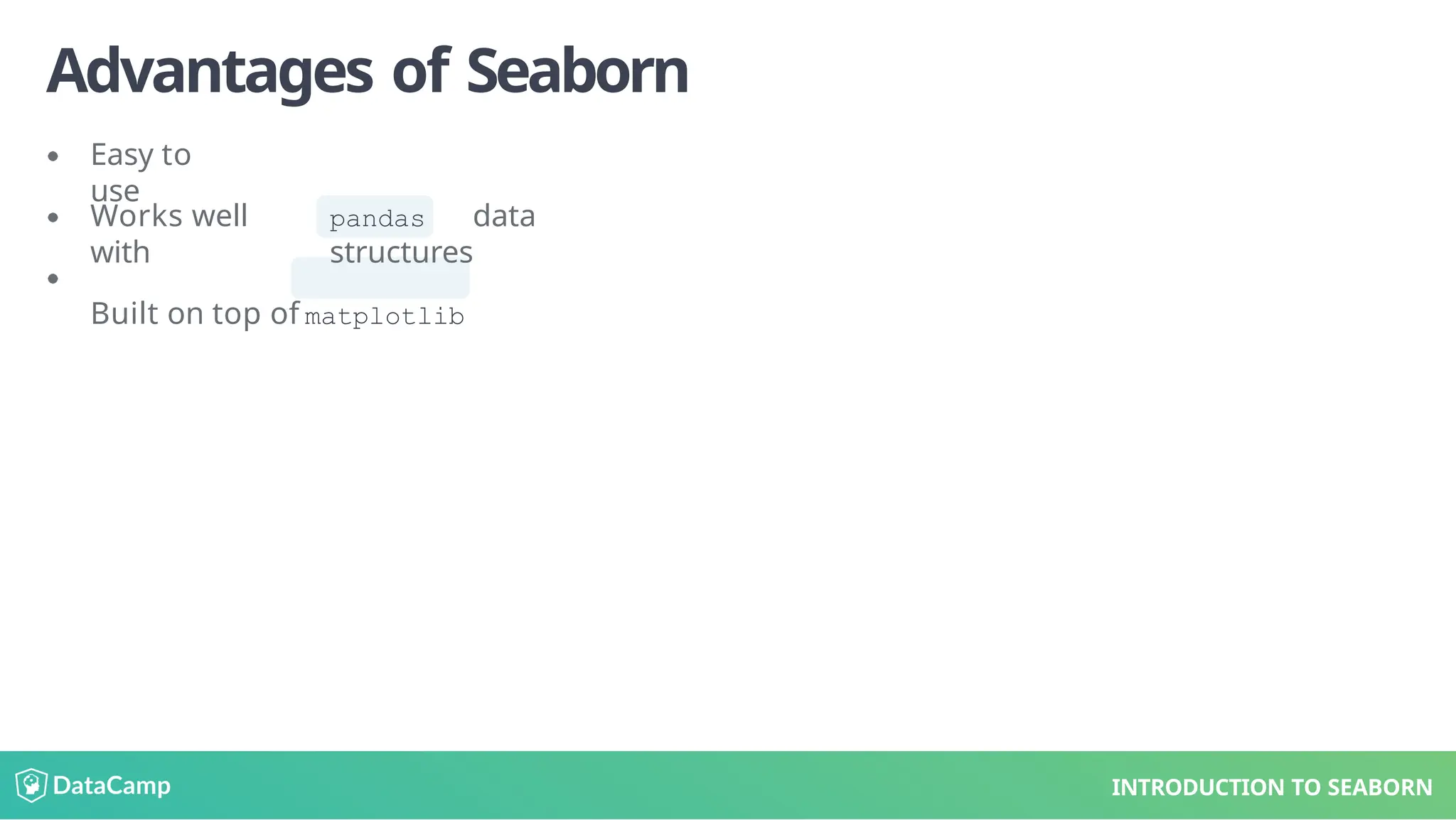 Advantages of Seaborn
Easy to
use
Works well
with
Built on top of
pandas data
structures
matplotlib
INTRODUCTION TO SEABORN
 
