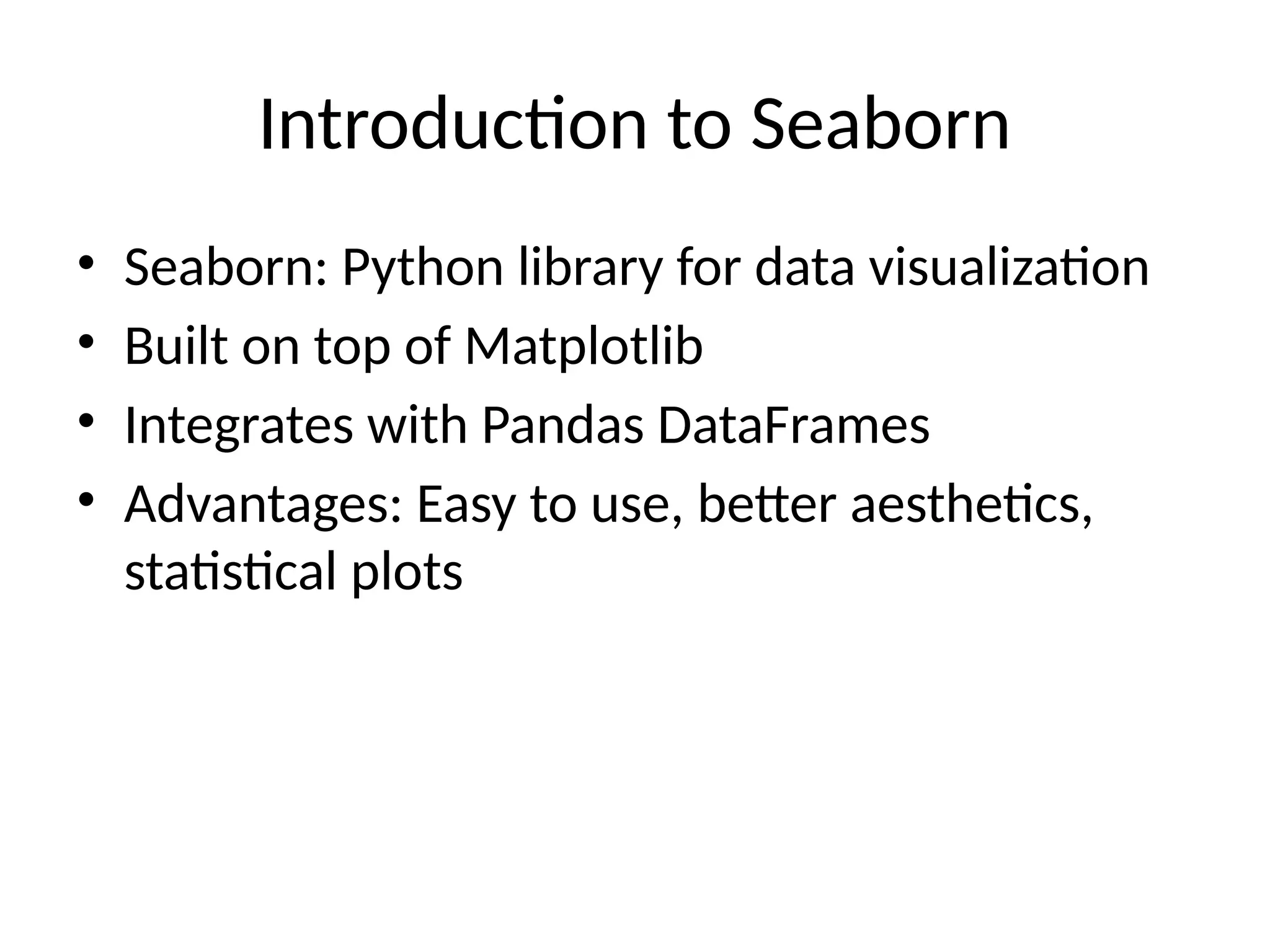 Introduction to Seaborn
• Seaborn: Python library for data visualization
• Built on top of Matplotlib
• Integrates with Pandas DataFrames
• Advantages: Easy to use, better aesthetics,
statistical plots
 