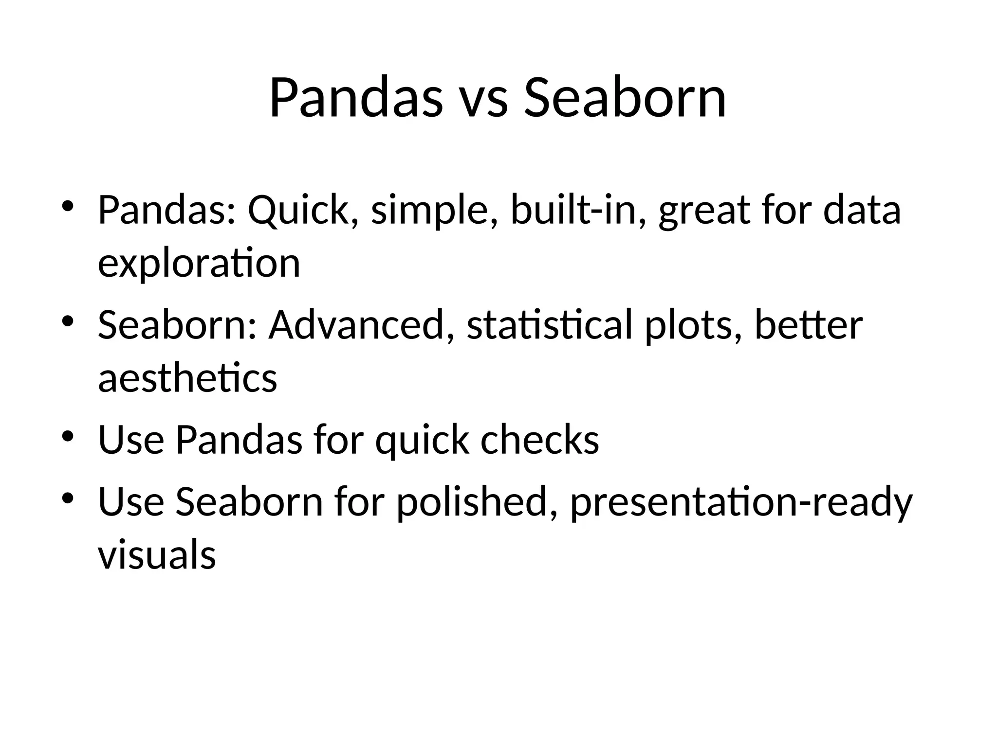 Pandas vs Seaborn
• Pandas: Quick, simple, built-in, great for data
exploration
• Seaborn: Advanced, statistical plots, better
aesthetics
• Use Pandas for quick checks
• Use Seaborn for polished, presentation-ready
visuals
 