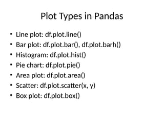 Plot Types in Pandas
• Line plot: df.plot.line()
• Bar plot: df.plot.bar(), df.plot.barh()
• Histogram: df.plot.hist()
• Pie chart: df.plot.pie()
• Area plot: df.plot.area()
• Scatter: df.plot.scatter(x, y)
• Box plot: df.plot.box()
 