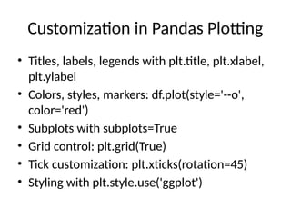 Customization in Pandas Plotting
• Titles, labels, legends with plt.title, plt.xlabel,
plt.ylabel
• Colors, styles, markers: df.plot(style='--o',
color='red')
• Subplots with subplots=True
• Grid control: plt.grid(True)
• Tick customization: plt.xticks(rotation=45)
• Styling with plt.style.use('ggplot')
 