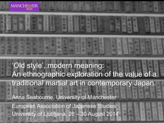 ‘Old style’, modern meaning: 
An ethnographic exploration of the value of a 
traditional martial art in contemporary Japan. 
Anna Seabourne, University of Manchester 
European Association of Japanese Studies 
University of Ljubljana, 26 – 30 August 2014 
 