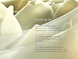 RAZÃO DE SER

Nossa Razão de Ser é criar
e comercializar produtos e serviços
que promovam o bem-estar/estar bem.

Bem-estar
É a relação harmoniosa, agradável
do indivíduo consigo mesmo, com
seu corpo.

Estar bem
É a relação empática, bem-sucedida,
prazerosa do indivíduo com o outro, com
a natureza da qual faz parte, com o todo.
 