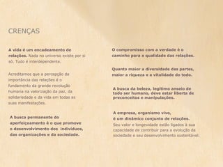 CRENÇAS

A vida é um encadeamento de                O compromisso com a verdade é o
relações. Nada no universo existe por si   caminho para a qualidade das relações.
só. Tudo é interdependente.

                                           Quanto maior a diversidade das partes,
Acreditamos que a percepção da             maior a riqueza e a vitalidade do todo.
importância das relações é o
fundamento da grande revolução
                                           A busca da beleza, legítimo anseio de
humana na valorização da paz, da           todo ser humano, deve estar liberta de
solidariedade e da vida em todas as        preconceitos e manipulações.
suas manifestações.

                                           A empresa, organismo vivo,
A busca permanente do                      é um dinâmico conjunto de relações.
aperfeiçoamento é o que promove            Seu valor e longevidade estão ligados à sua
o desenvolvimento dos indivíduos,          capacidade de contribuir para a evolução da
das organizações e da sociedade.           sociedade e seu desenvolvimento sustentável.
 