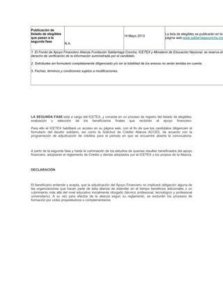 Publicación de
listado de elegibles
que pasan a la
segunda fase
N.A.
14 Mayo 2013
La lista de elegibles se publicarán en la
página web:www.saldarriagaconcha.org
1. El Fondo de Apoyo Financiero Alianza Fundación Saldarriaga Concha, ICETEX y Ministerio de Educación Nacional, se reserva el
derecho de verificación de la información suministrada por el candidato.
2. Solicitudes sin formulario completamente diligenciado y/o sin la totalidad de los anexos no serán tenidas en cuenta.
3. Fechas, términos y condiciones sujetos a modificaciones.
LA SEGUNDA FASE está a cargo del ICETEX, y consiste en un proceso de registro del listado de elegibles;
evaluación y selección de los beneficiarios finales que recibirán el apoyo financiero.
Para ello el ICETEX habilitará un acceso en su página web, con el fin de que los candidatos diligencien el
formulario del deudor solidario, así como la Solicitud de Crédito Alianza ACCES, de acuerdo con la
programación de adjudicación de créditos para el periodo en que se encuentre abierta la convocatoria.
A partir de la segunda fase y hasta la culminación de los estudios de quienes resulten beneficiados del apoyo
financiero, adoptaran el reglamento de Crédito y demás adoptados por el ICETEX y los propios de la Alianza.
DECLARACIÓN
El beneficiario entiende y acepta, que la adjudicación del Apoyo Financiero no implicará obligación alguna de
las organizaciones que hacen parte de ésta alianza de extender en el tiempo beneficios adicionales o un
cubrimiento más allá del nivel educativo inicialmente otorgado (técnico profesional, tecnológico y profesional
universitario). A su vez para efectos de la alianza según su reglamento, se excluirán los procesos de
formación por ciclos propedéuticos o complementarios.
 