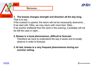 Thermal breeze
ENVSN
1. The breeze changes strength and direction all the day long.
That is to say:
If the outward is upwind, the return will not be necessarily downwind…
If we start with 10kts, we may return with more then 10kts…
If we anchor sheltered from the wind in the evening, it probably will not
be still the case in night…
2. Breeze is a local phenomenon, difficult to forecast.
Therefore we have to understand the way it works and to locally
observe in order to forecast.
3. At last, breeze is a very frequent phenomenon during our
summer sailing.
Because…
Breezes
 