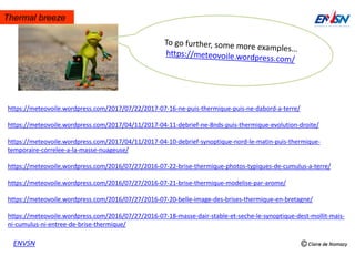 Thermal breeze
ENVSN
https://meteovoile.wordpress.com/2017/07/22/2017-07-16-ne-puis-thermique-puis-ne-dabord-a-terre/
https://meteovoile.wordpress.com/2017/04/11/2017-04-11-debrief-ne-8nds-puis-thermique-evolution-droite/
https://meteovoile.wordpress.com/2017/04/11/2017-04-10-debrief-synoptique-nord-le-matin-puis-thermique-
temporaire-correlee-a-la-masse-nuageuse/
https://meteovoile.wordpress.com/2016/07/27/2016-07-22-brise-thermique-photos-typiques-de-cumulus-a-terre/
https://meteovoile.wordpress.com/2016/07/27/2016-07-21-brise-thermique-modelise-par-arome/
https://meteovoile.wordpress.com/2016/07/27/2016-07-20-belle-image-des-brises-thermique-en-bretagne/
https://meteovoile.wordpress.com/2016/07/27/2016-07-18-masse-dair-stable-et-seche-le-synoptique-dest-mollit-mais-
ni-cumulus-ni-entree-de-brise-thermique/
 