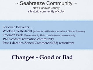 ~ Seabreeze Community ~
                         New Hanover County
                     a historic community of color




For over 150 years. . .
Working Waterfront (started in 1855 by the Alexander & Charity Freeman)
Freeman Park (Freeman family Heirs contribution to the community)
1920s coastal recreation community
Past 4 decades Zoned Commercial(B2) waterfront



       Changes - Good or Bad
 