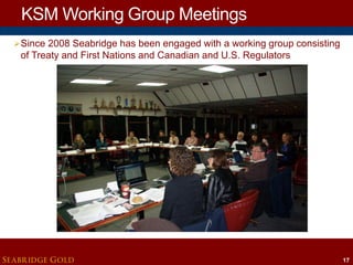 KSM Working Group Meetings
 Since 2008 Seabridge has been engaged with a working group consisting

of Treaty and First Nations and Canadian and U.S. Regulators

SEABRIDGE GOLD

17

 