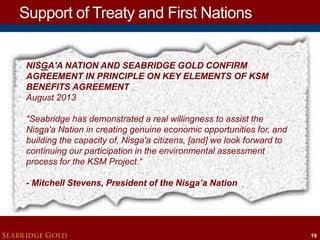 Support of Treaty and First Nations
NISGA'A NATION AND SEABRIDGE GOLD CONFIRM
AGREEMENT IN PRINCIPLE ON KEY ELEMENTS OF KSM
BENEFITS AGREEMENT
August 2013
"Seabridge has demonstrated a real willingness to assist the
Nisga'a Nation in creating genuine economic opportunities for, and
building the capacity of, Nisga'a citizens, [and] we look forward to
continuing our participation in the environmental assessment
process for the KSM Project.“

- Mitchell Stevens, President of the Nisga’a Nation

SEABRIDGE GOLD

19

 