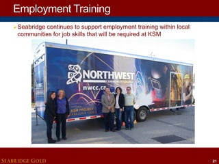 Employment Training
 Seabridge continues to support employment training within local

communities for job skills that will be required at KSM

SEABRIDGE GOLD

21

 