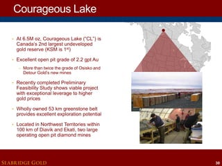 Courageous Lake
• At 6.5M oz, Courageous Lake (“CL”) is

Canada’s 2nd largest undeveloped
gold reserve (KSM is 1st)

• Excellent open pit grade of 2.2 gpt Au
– More than twice the grade of Osisko and

Detour Gold’s new mines

• Recently completed Preliminary

Feasibility Study shows viable project
with exceptional leverage to higher
gold prices

• Wholly owned 53 km greenstone belt

provides excellent exploration potential

• Located in Northwest Territories within

100 km of Diavik and Ekati, two large
operating open pit diamond mines

SEABRIDGE GOLD

30

 