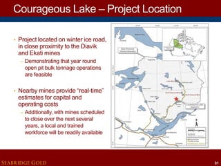 Courageous Lake – Project Location
• Project located on winter ice road,

in close proximity to the Diavik
and Ekati mines
– Demonstrating that year round

open pit bulk tonnage operations
are feasible

• Nearby mines provide “real-time”

estimates for capital and
operating costs

– Additionally, with mines scheduled

to close over the next several
years, a local and trained
workforce will be readily available

SEABRIDGE GOLD

31

 